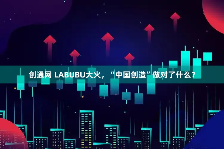 创通网 LABUBU大火，“中国创造”做对了什么？