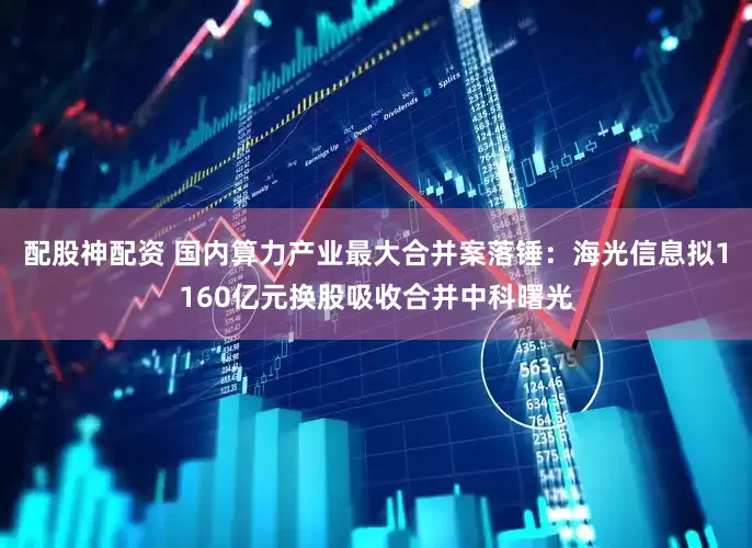 配股神配资 国内算力产业最大合并案落锤：海光信息拟1160亿元换股吸收合并中科曙光
