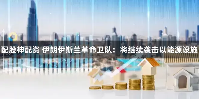 配股神配资 伊朗伊斯兰革命卫队：将继续袭击以能源设施