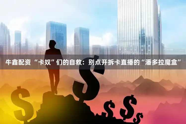 牛鑫配资 “卡奴”们的自救：别点开拆卡直播的“潘多拉魔盒”