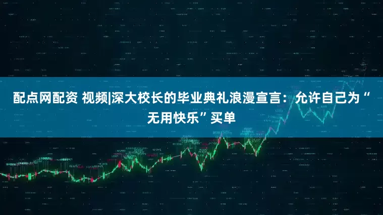 配点网配资 视频|深大校长的毕业典礼浪漫宣言：允许自己为“无用快乐”买单