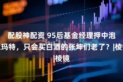配股神配资 95后基金经理押中泡泡玛特，只会买白酒的张坤们老了？|棱镜