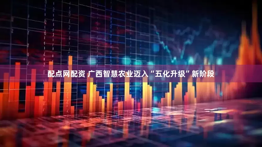 配点网配资 广西智慧农业迈入“五化升级”新阶段