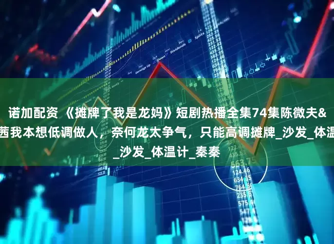 诺加配资 《摊牌了我是龙妈》短剧热播全集74集陈微夫&唐茜我本想低调做人，奈何龙太争气，只能高调摊牌_沙发_体温计_秦秦