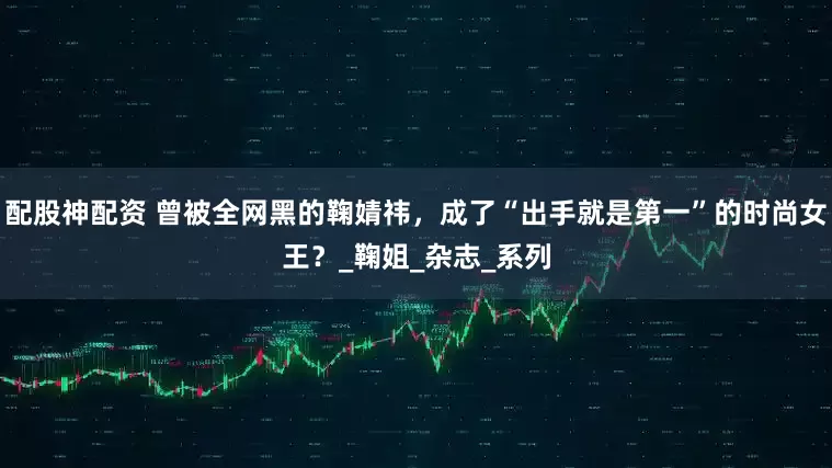 配股神配资 曾被全网黑的鞠婧祎，成了“出手就是第一”的时尚女王？_鞠姐_杂志_系列