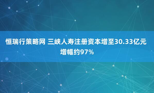 恒瑞行策略网 三峡人寿注册资本增至30.33亿元 增幅约97%