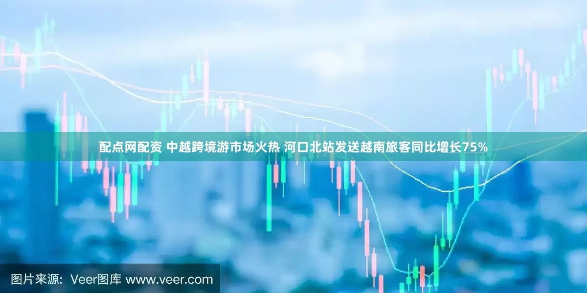 配点网配资 中越跨境游市场火热 河口北站发送越南旅客同比增长75%