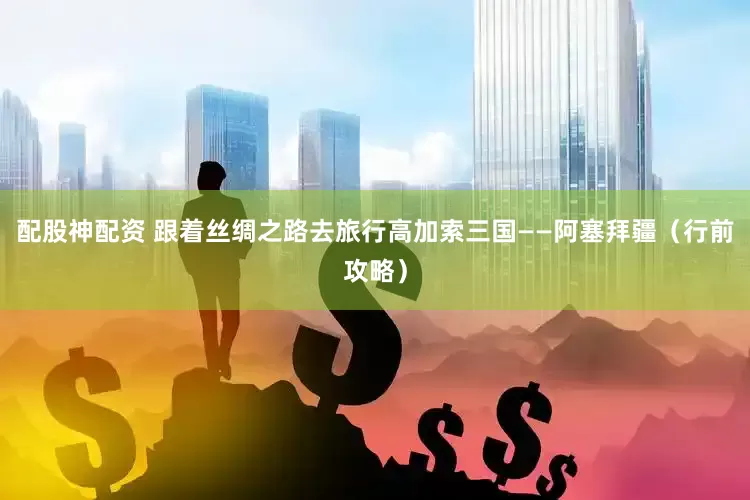 配股神配资 跟着丝绸之路去旅行高加索三国——阿塞拜疆（行前攻略）