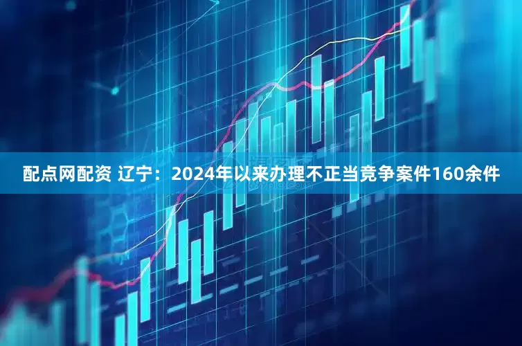 配点网配资 辽宁：2024年以来办理不正当竞争案件160余件