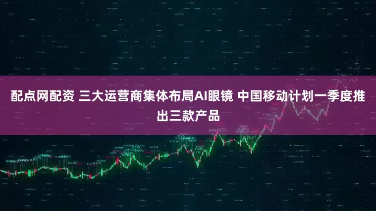 配点网配资 三大运营商集体布局AI眼镜 中国移动计划一季度推出三款产品