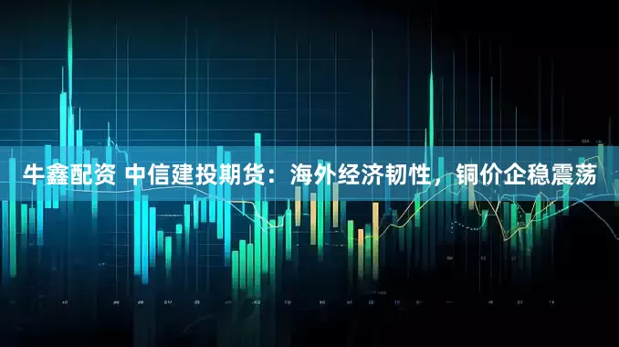 牛鑫配资 中信建投期货：海外经济韧性，铜价企稳震荡