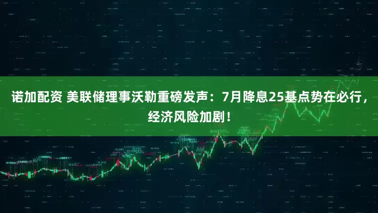 诺加配资 美联储理事沃勒重磅发声：7月降息25基点势在必行，经济风险加剧！