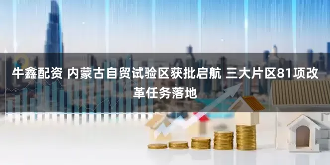 牛鑫配资 内蒙古自贸试验区获批启航 三大片区81项改革任务落地