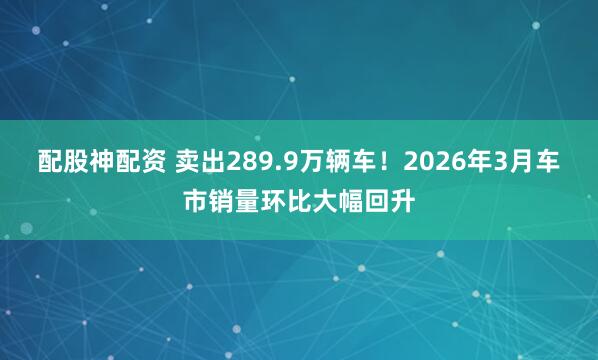 配股神配资 卖出289.9万辆车！2026年3月车市销量环比大幅回升